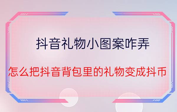 抖音礼物小图案咋弄 怎么把抖音背包里的礼物变成抖币？